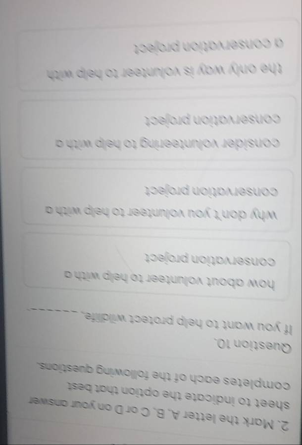 Mark the letter A. B. C or D on your answer
sheet to indicate the option that best .
completes each of the following questions.
Question 10.
If you want to help protect wildlife._
how about volunteer to help with a 
conservation project
why don't you volunteer to help with a 
conservation project
consider volunteering to help with
conservation project
the only way is volunteer to help with .
a conservation project