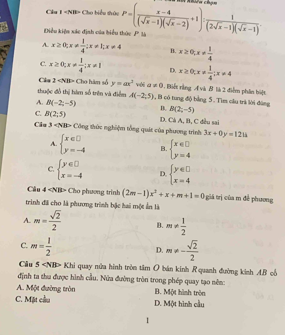 Câu 1 Cho biểu thức P=( (x-4)/(sqrt(x)-1)(sqrt(x)-2) +1): 1/(2sqrt(x)-1)(sqrt(x)-1) . nội nhiều chọn
18 Điều kiện xác định của biểu thức P là
A. x≥ 0;x!=  1/4 ;x!= 1;x!= 4
B. x≥ 0;x!=  1/4 
C. x≥ 0;x!=  1/4 ;x!= 1
D. x≥ 0;x!=  1/4 ;x!= 4
Câu 2 Cho hàm số y=ax^2 với a!= 0. Biết rằng A và B là 2 điểm phân biệt
thuộc đồ thị hàm số trên và điểm A(-2;5) , B có tung độ bằng 5. Tìm câu trả lời đúng
A. B(-2;-5) B. B(2;-5)
C. B(2;5) D. Cả A, B, C đều sai
Câu 3 Công thức nghiệm tổng quát của phương trình 3x+0y=121a
A. beginarrayl x∈ □  y=-4endarray. beginarrayl x∈ □  y=4endarray.
B.
C. beginarrayl y∈ □  x=-4endarray.
D. beginarrayl y∈ □  x=4endarray.
Câu 4 Cho phương trình (2m-1)x^2+x+m+1=0 giá trị của m đề phương
trình đã cho là phương trình bậc hai một ẩn là
A. m= sqrt(2)/2 
B. m!=  1/2 
C. m= 1/2 
D. m!= - sqrt(2)/2 
Câu 5 Khi quay nửa hình tròn tâm O bán kính Rquanh đường kính AB cố
định ta thu được hình cầu. Nửa đường tròn trong phép quay tạo nên:
A. Một đường tròn B. Một hình tròn
C. Mặt cầu D. Một hình cầu
1