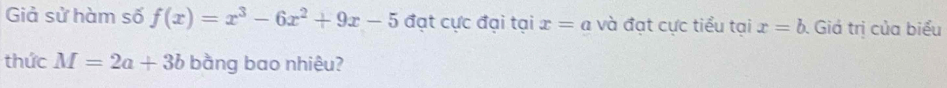 Giả sử hàm số f(x)=x^3-6x^2+9x-5 đạt cực đại tại x=a và đạt cực tiểu tại x=b. Giá trị của biểu 
thức M=2a+3b bằng bao nhiệu?