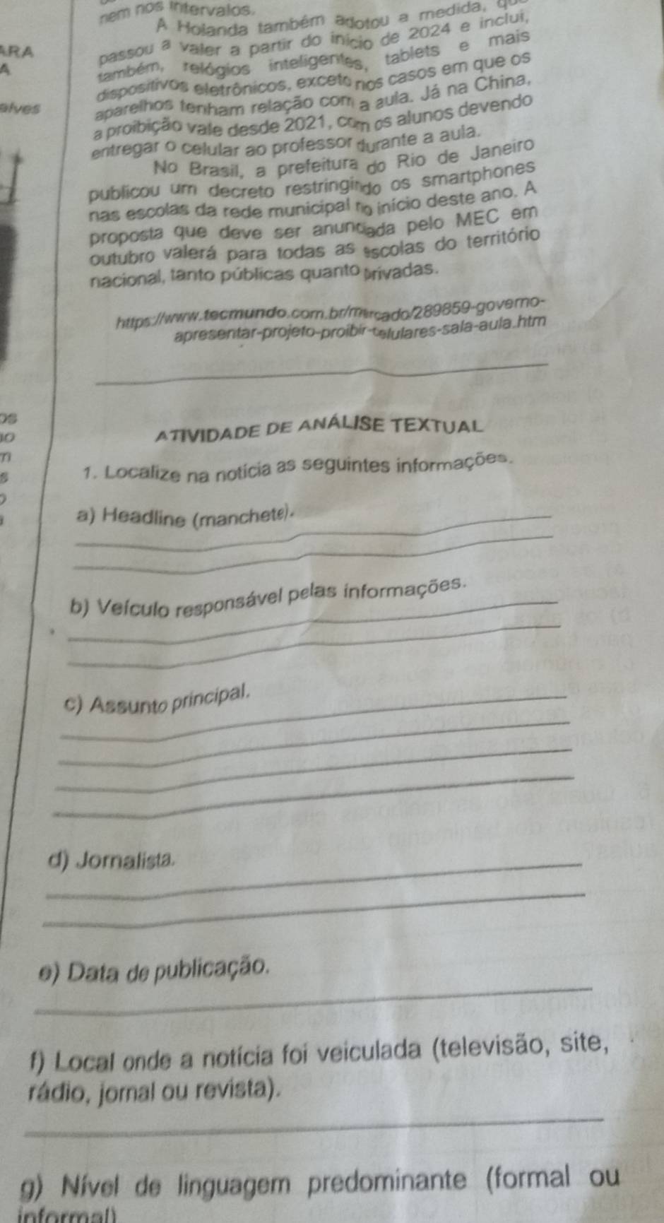 nem nos intervalos. 
A Holanda também adotou a medida, qe 
RA 
passou a valer a partir do inicio de 2024 e inclui, 
A 
também, relógios inteligentes tablets e mais 
dispositivos eletrônicos, exceto nos casos em que os 
alves aparelhos tenham relação com a sula. Já na China, 
a proibição vale desde 2021, com os alunos devendo 
entregar o celular ao professor durante a aula. 
No Brasil, a prefeitura do Rio de Janeiro 
publicou um decreto restringindo os smartphones 
nas escolas da rede municipal no inicio deste ano. A 
proposta que deve ser anuntiada pelo MEC em 
outubro valerá para todas as escolas do território 
nacional, tanto públicas quanto trivadas. 
https://www.tecmundo.com.br/mrcado/289859-govero- 
apresentar-projeto-proibir-telulares-sala-aula.htm 
_ 
0s 
10 ATIVIDADE DE ANÁLISE TEXTUAL 
7 
1. Localize na notícia as seguintes informações. 
_ 
_a) Headline (manchete). 
_ 
_b) Veículo responsável pelas informações. 
_ 
_c) Assunto principal. 
_ 
_ 
_d) Jornalista. 
_ 
_ 
e) Data de publicação. 
f) Local onde a notícia foi veiculada (televisão, site, 
_ 
rádio, jornal ou revista). 
g) Nível de linguagem predominante (formal ou