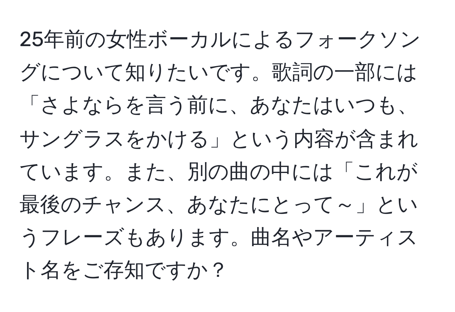 25年前の女性ボーカルによるフォークソングについて知りたいです。歌詞の一部には「さよならを言う前に、あなたはいつも、サングラスをかける」という内容が含まれています。また、別の曲の中には「これが最後のチャンス、あなたにとって～」というフレーズもあります。曲名やアーティスト名をご存知ですか？