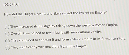 (01.07 LC)
How did the Bulgars, Avars, and Slavs impact the Byzantine Empire?
They increased its prestige by taking down the western Roman Empire.
Overall, they helped to revitalize it with new cultural vitality.
They combined to conquer it and form a Slavic empire in its former territory.
They significantly weakened the Byzantine Empire.