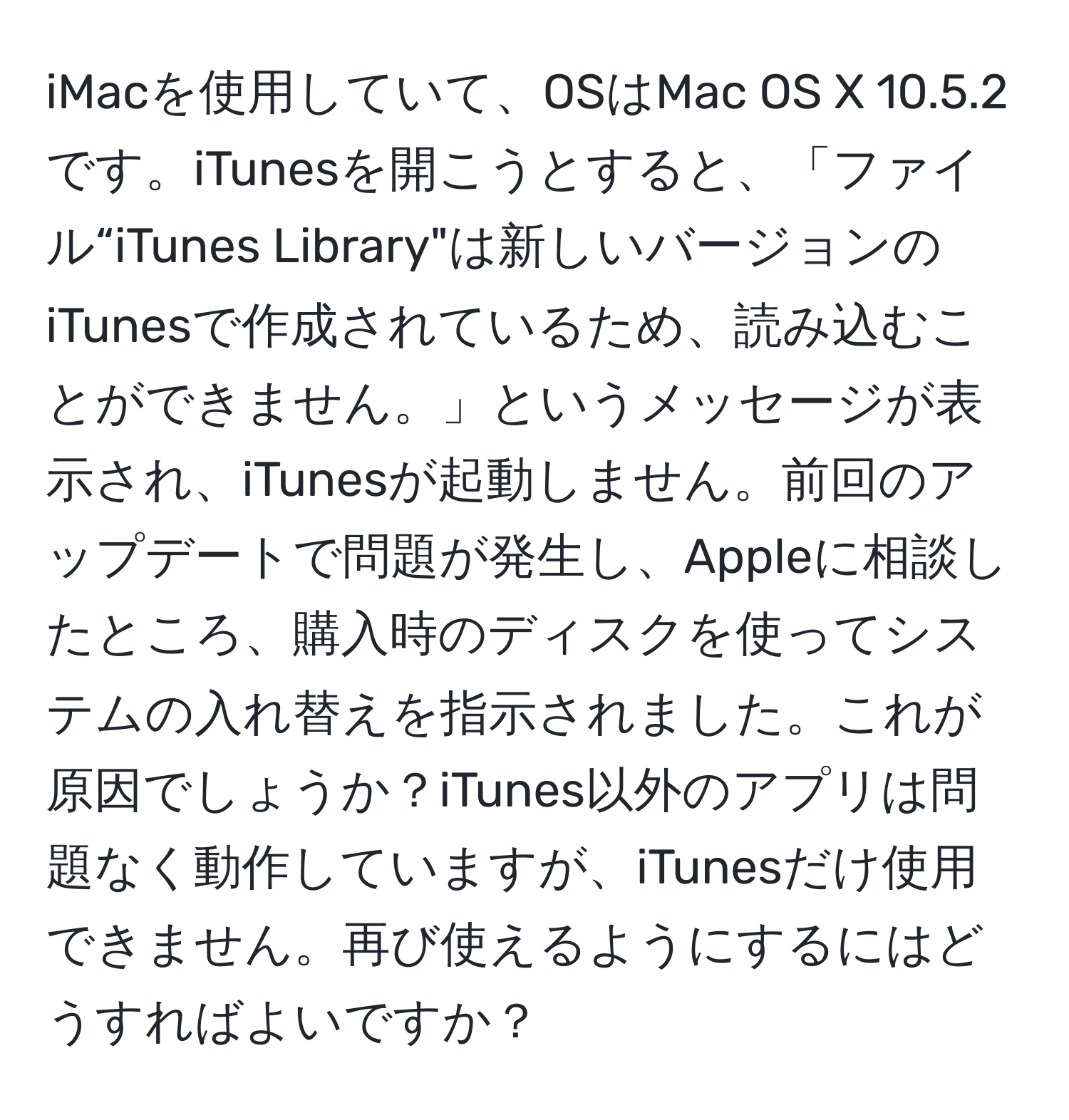 iMacを使用していて、OSはMac OS X 10.5.2です。iTunesを開こうとすると、「ファイル“iTunes Library"は新しいバージョンのiTunesで作成されているため、読み込むことができません。」というメッセージが表示され、iTunesが起動しません。前回のアップデートで問題が発生し、Appleに相談したところ、購入時のディスクを使ってシステムの入れ替えを指示されました。これが原因でしょうか？iTunes以外のアプリは問題なく動作していますが、iTunesだけ使用できません。再び使えるようにするにはどうすればよいですか？