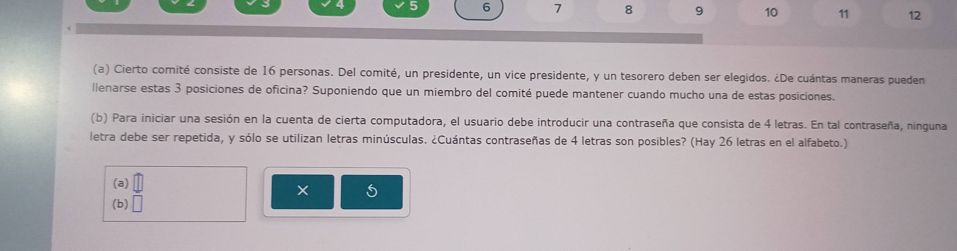 6
7
8
9
10
11
12
(a) Cierto comité consiste de 16 personas. Del comité, un presidente, un vice presidente, y un tesorero deben ser elegidos. ¿De cuántas maneras pueden 
llenarse estas 3 posiciones de oficina? Suponiendo que un miembro del comité puede mantener cuando mucho una de estas posiciones. 
(b) Para iniciar una sesión en la cuenta de cierta computadora, el usuario debe introducir una contraseña que consista de 4 letras. En tal contraseña, ninguna 
letra debe ser repetida, y sólo se utilizan letras minúsculas. ¿Cuántas contraseñas de 4 letras son posibles? (Hay 26 letras en el alfabeto.) 
(a) = □ /□  
S 
(b) □