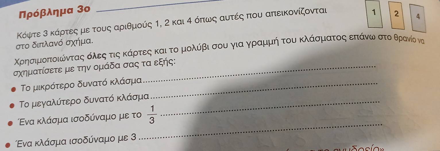 Πρόβλημα 3ο 
_ 
Κόψτε 3 κάρτες με τους αριθμούς 1, 2 και 4 όπως αυτές που απεικονίζονται
1 2 4
στο διπλανό σχήμα. 
Χρησιμοποιώνταςαοόολεοςαοτιςακάρτες και το μολύίβι σου για γραρμμή του κλάσματος επάνωαστοο θρανίο να
σχηματίσετε με την ομάδα σας τα εξής: 
Το μικρότερο δυνατό κλάσμα_ 
Το μεγαλύτερο δυνατό κλάσμα_ 
_ 
Εενα κλάσμα ισοδύναμο με το  1/3 
Ενα κλάσμα ισοδύναμο με 3