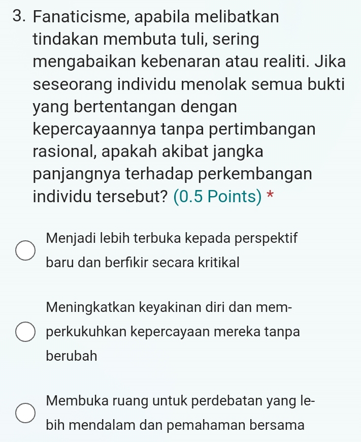 Fanaticisme, apabila melibatkan
tindakan membuta tuli, sering
mengabaikan kebenaran atau realiti. Jika
seseorang individu menolak semua bukti
yang bertentangan dengan
kepercayaannya tanpa pertimbangan
rasional, apakah akibat jangka
panjangnya terhadap perkembangan
individu tersebut? (0.5 Points) *
Menjadi lebih terbuka kepada perspektif
baru dan berfikir secara kritikal
Meningkatkan keyakinan diri dan mem-
perkukuhkan kepercayaan mereka tanpa
berubah
Membuka ruang untuk perdebatan yang le-
bih mendalam dan pemahaman bersama