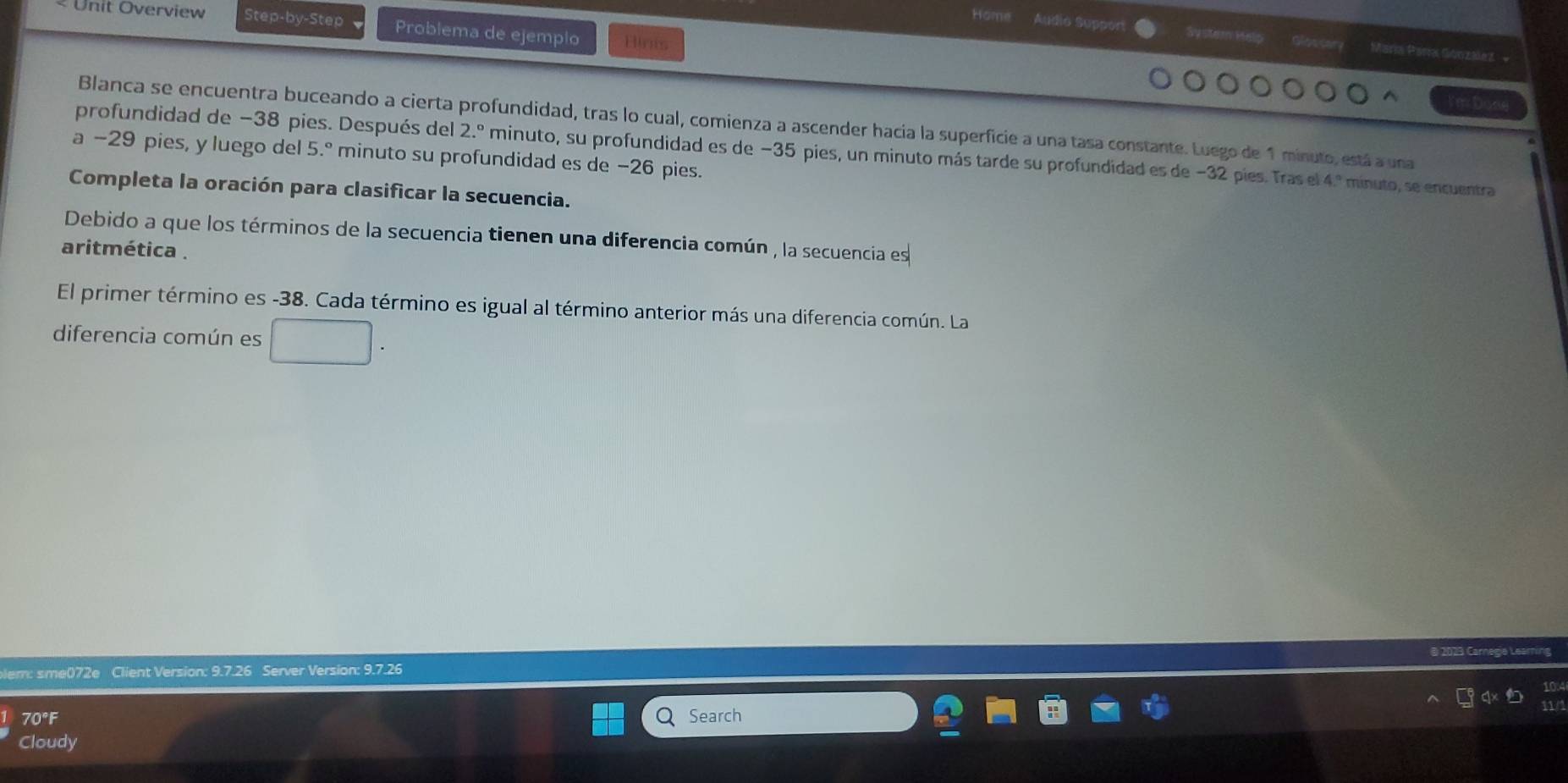 Unit Overview Step-by-Step Problema de ejemplo Hinm 
Home Audio Support System Help Gloscary María Para Gónzalez + 
Blanca se encuentra buceando a cierta profundidad, tras lo cual, comienza a ascender hacia la superficie a una tasa constante. Luego de 1 minuto, está a una 
profundidad de −38 pies. Después del 2.^circ  minuto, su profundidad es de −35 pies, un minuto más tarde su profundidad es de −32 pies. Tras el 4.^circ  minuto, se encuentra 
a −29 pies, y luego del 5.º minuto su profundidad es de −26 pies. 
Completa la oración para clasificar la secuencia. 
Debido a que los términos de la secuencia tienen una diferencia común , la secuencia es 
aritmética . 
El primer término es -38. Cada término es igual al término anterior más una diferencia común. La 
diferencia común es 
B 2023 Carnegie Learin 
blem: sme()72e Client Version: 9.7.26 Server Version: 9.7.26 
70°F Search 
Cloudy