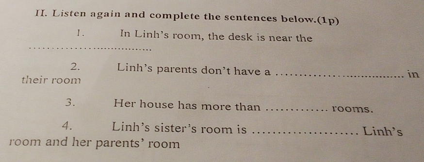 Listen again and complete the sentences below.(1p) 
1. In Linh's room, the desk is near the 
2. Linh's parents don't have a_ 
in 
their room 
3. Her house has more than _rooms. 
4. Linh's sister's room is _Linh's 
room and her parents' room