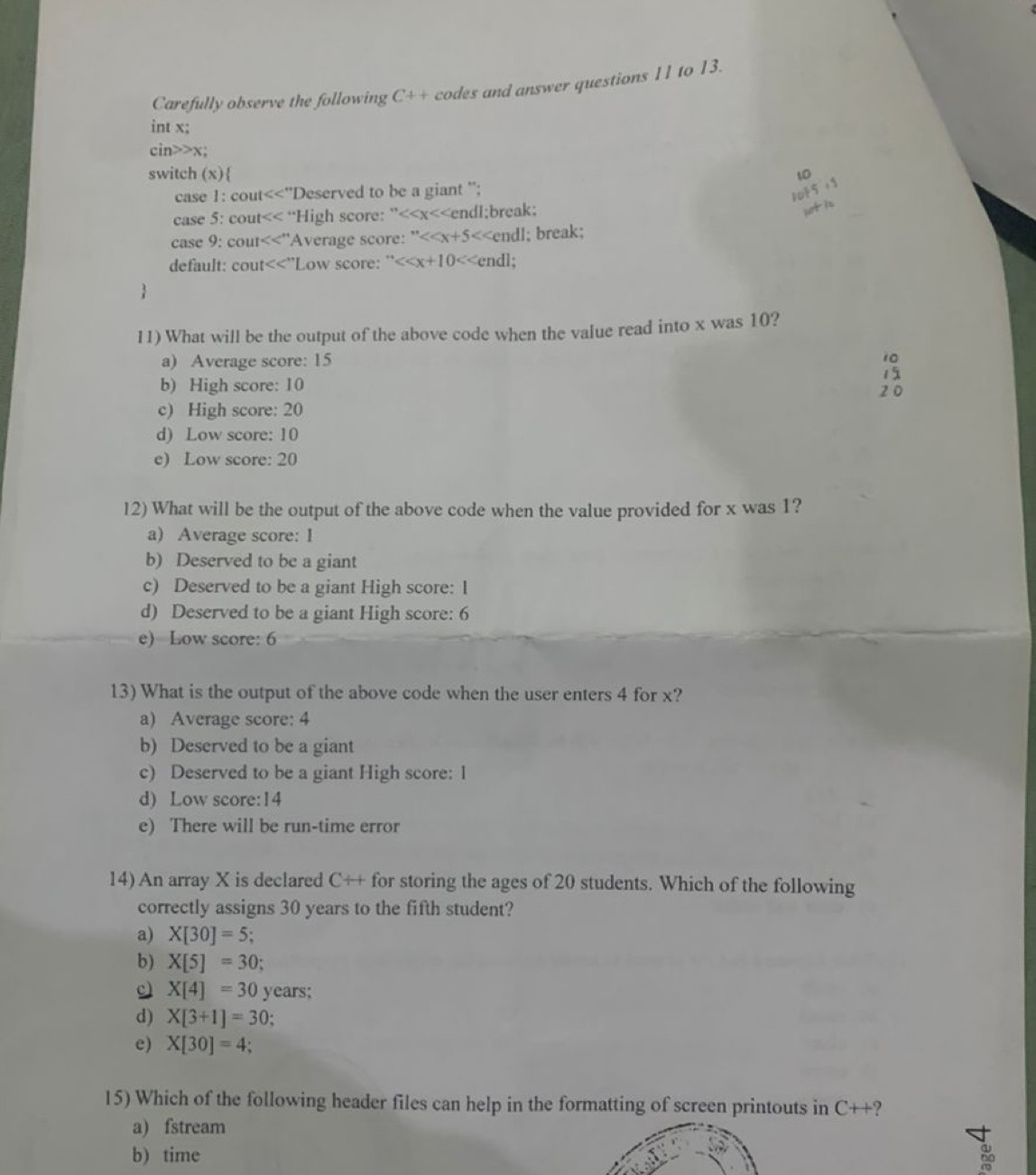 Carefully observe the following C++ codes and answer questions 11 to 13.
int x;
cin>>x;
switch (x) 10
case 1: cout cout “High score: ” x<<endl;break;
case 9:  cout 'Average score: ''<<x+5 cout<<''L Low score: ''< <tex><<x+10 endl;

11) What will be the output of the above code when the value read into x was 10?
a) Average score: 15 10
15
b) High score: 10
2 0
c) High score: 20
d) Low score: 10
e) Low score: 20
12) What will be the output of the above code when the value provided for x was 1?
a) Average score: 1
b) Deserved to be a giant
c) Deserved to be a giant High score: I
d) Deserved to be a giant High score: 6
e) Low score: 6
13) What is the output of the above code when the user enters 4 for x?
a) Average score: 4
b) Deserved to be a giant
c) Deserved to be a giant High score: 1
d) Low score: 14
e) There will be run-time error
14) An array X is declared C++ for storing the ages of 20 students. Which of the following
correctly assigns 30 years to the fifth student?
a) X[30]=5;
b) X[5]=30; 
c) X[4]=30 years;
d) X[3+1]=30
e) X[30]=4; 
15) Which of the following header files can help in the formatting of screen printouts in C++ ?
a) fstream
b) time 60