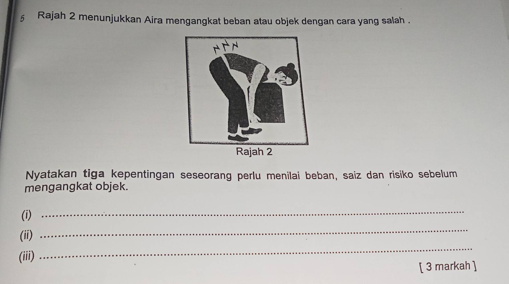 Rajah 2 menunjukkan Aira mengangkat beban atau objek dengan cara yang salah . 
Nyatakan tiga kepentingan seseorang perlu menilai beban, saiz dan risiko sebelum 
mengangkat objek. 
(i) 
_ 
(ii) 
_ 
(iii) 
_ 
[ 3 markah ]