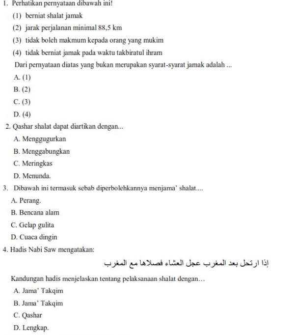 Perhatikan pernyataan dibawah ini!
(1) berniat shalat jamak
(2) jarak perjalanan minimal 88,5 km
(3) tidak boleh makmum kepada orang yang mukim
(4) tidak berniat jamak pada waktu takbiratul ihram
Dari pernyataan diatas yang bukan merupakan syarat-syarat jamak adalah ...
A. (1)
B. (2)
C. (3)
D. (4)
2. Qashar shalat dapat diartikan dengan...
A. Menggugurkan
B. Menggabungkan
C. Meringkas
D. Menunda.
3. Dibawah ini termasuk sebab diperbolehkannya menjama’ shalat....
A. Perang.
B. Bencana alam
C. Gelap gulita
D. Cuaca dingin
4. Hadis Nabi Saw mengatakan:
Qyell ae l hai châell dạc qyiell va dosy l à
Kandungan hadis menjelaskan tentang pelaksanaan shalat dengan…..
A. Jama’ Takqim
B. Jama’ Takqim
C. Qashar
D. Lengkap.