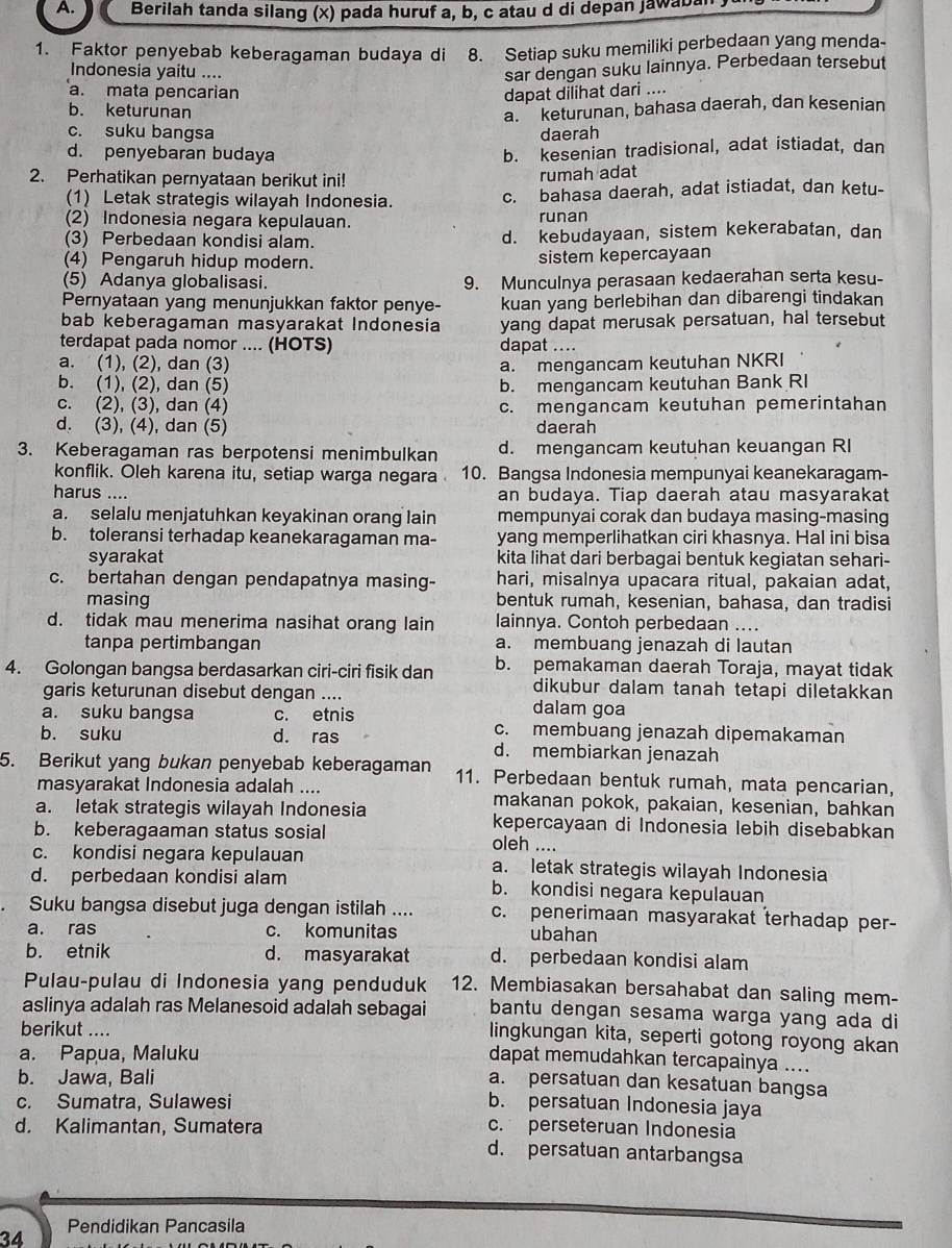 Berilah tanda silang (x) pada huruf a, b, c atau d di depan jawabal
1. Faktor penyebab keberagaman budaya di 8. Setiap suku memiliki perbedaan yang menda-
Indonesia yaitu ....
sar dengan suku lainnya. Perbedaan tersebut
a. mata pencarian dapat dilihat dari ....
b. keturunan
a. keturunan, bahasa daerah, dan kesenian
c. suku bangsa daerah
d. penyebaran budaya
b. kesenian tradisional, adat istiadat, dan
2. Perhatikan pernyataan berikut ini!
rumah adat
(1) Letak strategis wilayah Indonesia. c. bahasa daerah, adat istiadat, dan ketu-
(2) Indonesia negara kepulauan. runan
(3) Perbedaan kondisi alam. d. kebudayaan, sistem kekerabatan, dan
(4) Pengaruh hidup modern. sistem kepercayaan
(5) Adanya globalisasi. 9. Munculnya perasaan kedaerahan serta kesu-
Pernyataan yang menunjukkan faktor penye- kuan yang berlebihan dan dibarengi tindakan
bab keberagaman masyarakat Indonesia yang dapat merusak persatuan, hal tersebut
terdapat pada nomor .... (HOTS) dapat ....
a. (1), (2), dan (3) a. mengancam keutuhan NKRI
b. (1), (2), dan (5) b. mengancam keutuhan Bank RI
c. (2), (3), dan (4) c. mengancam keutuhan pemerintahan
d. (3), (4), dan (5) daerah
3. Keberagaman ras berpotensi menimbulkan d. mengancam keutuhan keuangan RI
konflik. Oleh karena itu, setiap warga negara 10. Bangsa Indonesia mempunyai keanekaragam-
harus .... an budaya. Tiap daerah atau masyarakat
a. selalu menjatuhkan keyakinan orang lain mempunyai corak dan budaya masing-masing
b. toleransi terhadap keanekaragaman ma- yang memperlihatkan ciri khasnya. Hal ini bisa
syarakat kita lihat dari berbagai bentuk kegiatan sehari-
c. bertahan dengan pendapatnya masing- hari, misalnya upacara ritual, pakaian adat,
masing bentuk rumah, kesenian, bahasa, dan tradisi
d. tidak mau menerima nasihat orang lain lainnya. Contoh perbedaan ....
tanpa pertimbangan a. membuang jenazah di lautan
4. Golongan bangsa berdasarkan ciri-ciri fisik dan b. pemakaman daerah Toraja, mayat tidak
dikubur dalam tanah tetapi diletakkan
garis keturunan disebut dengan .... dalam goa
a. suku bangsa c. etnis
c. membuang jenazah dipemakaman
b. suku d. ras d. membiarkan jenazah
5. Berikut yang bukan penyebab keberagaman 11. Perbedaan bentuk rumah, mata pencarian,
masyarakat Indonesia adalah .... makanan pokok, pakaian, kesenian, bahkan
a. letak strategis wilayah Indonesia kepercayaan di Indonesia lebih disebabkan
b. keberagaaman status sosial oleh ....
c. kondisi negara kepulauan a. letak strategis wilayah Indonesia
d. perbedaan kondisi alam b. kondisi negara kepulauan
Suku bangsa disebut juga dengan istilah .... c. penerimaan masyarakat terhadap per-
a. ras c. komunitas ubahan
b. etnik d. masyarakat d. perbedaan kondisi alam
Pulau-pulau di Indonesia yang penduduk 12. Membiasakan bersahabat dan saling mem-
aslinya adalah ras Melanesoid adalah sebagai bantu dengan sesama warga yang ada di
lingkungan kita, seperti gotong royong akan
berikut .... dapat memudahkan tercapainya ....
a. Papua, Maluku
b. Jawa, Bali
a. persatuan dan kesatuan bangsa
c. Sumatra, Sulawesi b. persatuan Indonesia jaya
d. Kalimantan, Sumatera c. perseteruan Indonesia
d. persatuan antarbangsa
34 Pendidikan Pancasila