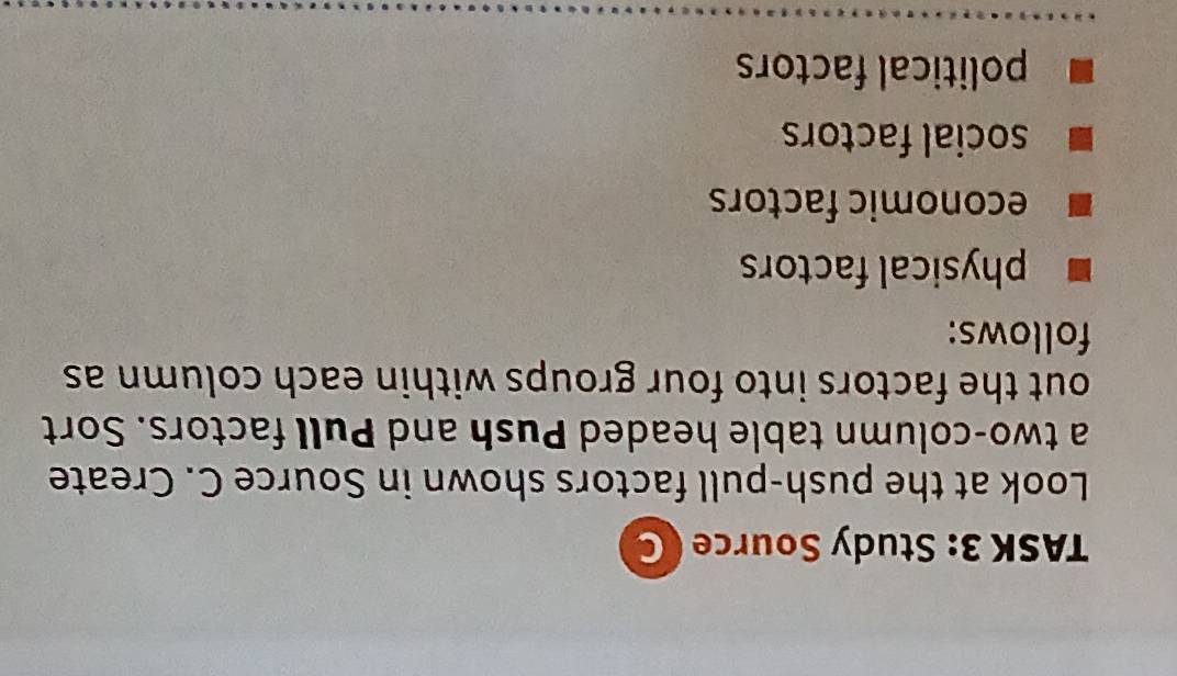 TASK 3: Study Source 
Look at the push-pull factors shown in Source C. Create
a two-column table headed Push and Pull factors. Sort
out the factors into four groups within each column as
follows:
physical factors
economic factors
social factors
political factors