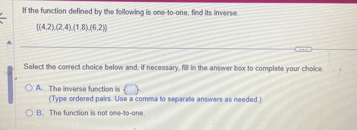 If the function defined by the following is one-to-one, find its inverse.
 (4,2),(2,4),(1,8),(6,2)
Select the correct choice below and, if necessary, fill in the answer box to complete your choice.
A. The inverse function is  □ 
(Type ordered pairs. Use a comma to separate answers as needed.)
B. The function is not one-to-one.