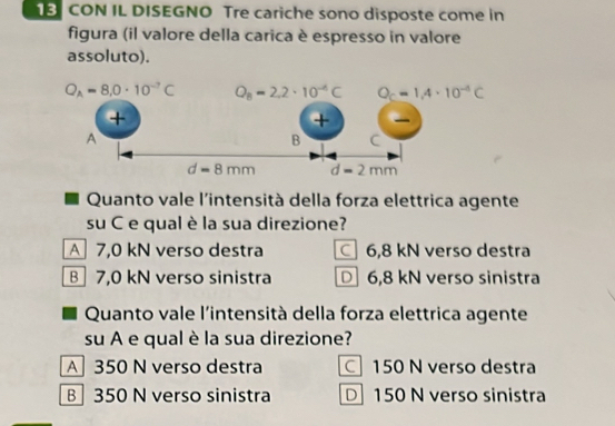 CON IL DISEGNO Tre cariche sono disposte come in
figura (il valore della carica è espresso in valore
assoluto).
Quanto vale l'intensità della forza elettrica agente
su C e qual è la sua direzione?
A7,0 kN verso destra 6,8 kN verso destra
B 7,0 kN verso sinistra 6,8 kN verso sinistra
Quanto vale l'intensità della forza elettrica agente
su A e qual è la sua direzione?
A 350 N verso destra 150 N verso destra
B 350 N verso sinistra D 150 N verso sinistra