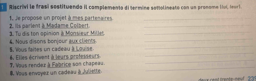 Riscrivi le frasi sostituendo il complemento di termine sottolineato con un pronome (lui, (eur). 
1. Je propose un projet à mes partenaires._ 
2. Ils parlent à Madame Colbert._ 
3. Tu dis ton opinion à Monsieur Millet. 
_ 
4. Nous disons bonjour aux clients. 
_ 
5. Vous faites un cadeau à Louise. 
_ 
6. Elles écrivent à leurs professeurs. 
_ 
7. Vous rendez à Fabrice son chapeau. 
_ 
8. Vous envoyez un cadeau à Juliette. 
_ 
dux cent trente-neuf 23