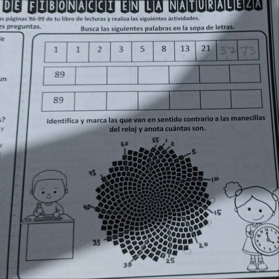 de fibonacci en la naturaleza 
las páginas 96-99 de tu libro de lecturas y realiza las siguientes áctividades. 
es preguntas. 
Busca las siguientes palabras en la sopa de letras. 
e
1 1 2 3 5 8 13 21
un
89
? 
Identifica y marca las que van en sentido contrario a las manecillas 
y del reloj y anota cuántas son.
55
50
5
v5
1D
40
15
1
n
10
35
20
25
30