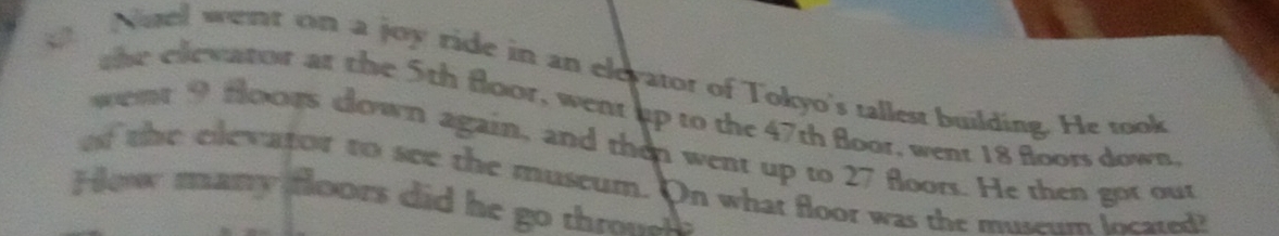 Noel went on a joy ride in an eleyator of Tokyo's tallest building. He took 
the elewator at the 5th floor, went up to the 47th floor, went 18 floors down. 
wemt 9 foors down again, and then went up to 27 floors. He then got out 
of the elevator to see the museum. On what floor was the museum located? 
How many floors did he go throel