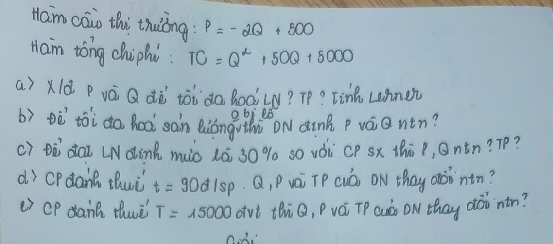 Ham cāio thi thuòng P=-2Q+500
Ham tong chiphi : TC=Q^2+50Q+5000
a) Xlà P vá Q dò ¢òòda hoàLN? Tp? Tinh Lennen 
obi eò 
b) è`tói da hea san Quióngothù ON dink p vàiantn? 
c) Dò`dai LNdink miò lÉ 30 % s0 vÒi CP sx thi p, Ontn? Tp? 
dì CPdant thwè t=90d/sp Q, Puái TP cuó) ON thay otoontn? 
e) CP danc thwè T=15000 ovt thiQ, Pvá TP cuà ON thay aoò`ntn?