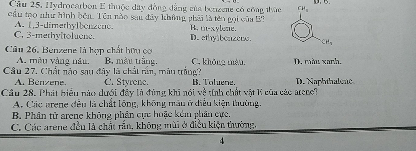 Hydrocarbon E thuộc dãy đồng đẳng của benzene có công thức 
cấu tạo như hình bên. Tên nào sau đây không phải là tên gọi của E?
A. 1,3-dimethylbenzene. B. m-xylene.
C. 3-methyltoluene. D. ethylbenzene.
Câu 26. Benzene là hợp chất hữu cơ
A. màu vàng nâu. B. màu trắng. C. không màu. D. màu xanh.
Câu 27. Chất nào sau đây là chất rắn, màu trắng?
A. Benzene. C. Styrene. B. Toluene. D. Naphthalene.
Câu 28. Phát biểu nào dưới đây là đúng khi nói về tính chất vật lí của các arene?
A. Các arene đều là chất lỏng, không màu ở điều kiện thường.
B. Phân tử arene không phân cực hoặc kém phân cực.
C. Các arene đều là chất rắn, không mùi ở điều kiện thường.
4