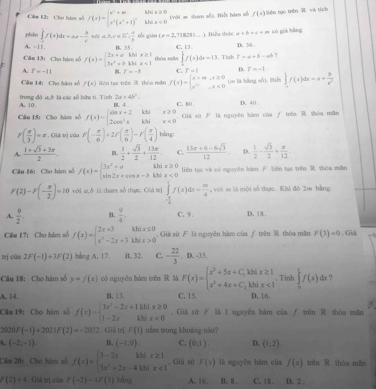 Cho hàm số f(x)=beginarrayl e^x+m x^2(x^3+1)^3endarray. khi beginarrayr x≥ 0 x<0endarray (với m tham số). Biết hàm số f(x) liên tục trên R và tích
khi
phân ∈tlimits _(-1)^1f(x)dx=a.e- b/c  với a,b,c∈ Z^*; a/b  tối giản (e=2,718281....). Biểu thức a+b+c+m có giá bằng
A. −11. B. 35 . C. 13 . D. 36 .
Câu 13: Cho hàm số f(x)=beginarrayl 2x+akhix≥ 1 3x^2+bkhix<1endarray. thỏa mãn ∈tlimits _0^(2f(x)dx=13. Tính T=a+b-ab ?
A. T=-11 B. T=-5 C. T=1
D. T=-1
Câu 14: Cho hàm số f(x) liên tục trên R thỏa mãn f(x)=beginarray)l x+m,x≥ 0 e^(2x),x<0endarray. (m là hằng số). Biết ∈tlimits _(-1)^2f(x)dx=a+ b/e^2 
trong đó a,b là các số hữu ti. Tính 2a+4b^2. D. 40 .
A. 10. B. 4 . C. 80 .
khi
Câu 15: Cho hàm số f(x)=beginarrayl sin x+2 2cos^2xendarray. khi . Giả sử F là nguyên hàm của ƒ trên R thỏa mãn
F( π /3 )=π. Giá trị của F(- π /6 )+2F( π /6 )-F( π /4 ) bằng:
A.  (1+sqrt(3)+3π )/2 .  1/2 + sqrt(3)/2 + 13π /12 . C.  (13π +6-6sqrt(3))/12 . D.  1/2 - sqrt(3)/2 + π /12 .
B.
khi
Câu 16: Cho hàm số f(x)=beginarrayl 3x^2+a sin 2x+cos x-bendarray. khi. beginarrayr x≥ 0 x<0endarray liên tục và có nguyên hàm F liên tục trên R thỏa mãn
F(2)-F(- π /2 )=10 với a,b là tham số thực. Giá trị ∈tlimits _- π /6 ^1f(x)dx= m/4  , với m là một số thực. Khi đó 2m bằng:
B.
A.  9/2 .  9/4 . C. 9 .
D. 18 .
Câu 17: Cho hàm số f(x)=beginarrayl 2x+3khix≤ 0 x^2-2x+3khix>0endarray.. Giả sử F là nguyên hàm của ƒ trên R thỏa mãn F(3)=0. Giá
trj của 2F(-1)+3F(2) bằng A. 17. B. 32. C. - 22/3 . D. -35.
Câu 18: Cho hàm số y=f(x) có nguyên hàm trên R là F(x)=beginarrayl x^2+5x+C_1khix≥ 1 x^3+4x+C_2khix<1endarray.. Tính ∈tlimits _0^(2f(x)dx ?
A. 14. B. 13. C. 15. D. 16.
Câu 19: Cho hàm số f(x)=beginarray)l 3x^2-2x+1khix≥ 0 1-2xkhix<0endarray.. Giả sử F là 1 nguyên hàm của ƒ trên R thỏa mãn
2020F(-1)+2021F(2)=-2022. Giá trị F(1) nằm trong khoảng nào?
A. (-2;-1). B. (-1;0). C. (0;1). D. (1;2).
Câu 20: Cho hàm số f(x)=beginarrayl 3-2xkhix≥ 1 3x^2+2x-4khix<1endarray.. Giả sử F(x) là nguyên hàm của f(x) trên R thòa mãn
F(2)=4. Giá trị của F(-2)-4F(3) bằng A. 16. B. 8 . C. 18 . D. 2 .