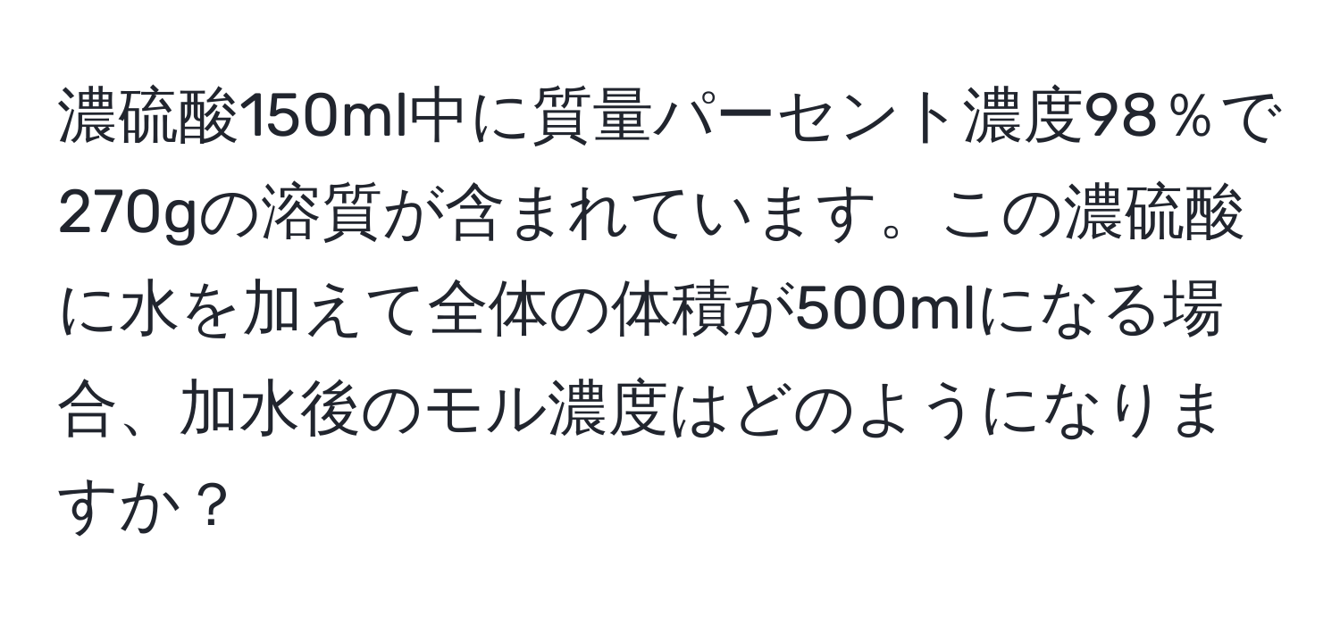 濃硫酸150ml中に質量パーセント濃度98％で270gの溶質が含まれています。この濃硫酸に水を加えて全体の体積が500mlになる場合、加水後のモル濃度はどのようになりますか？