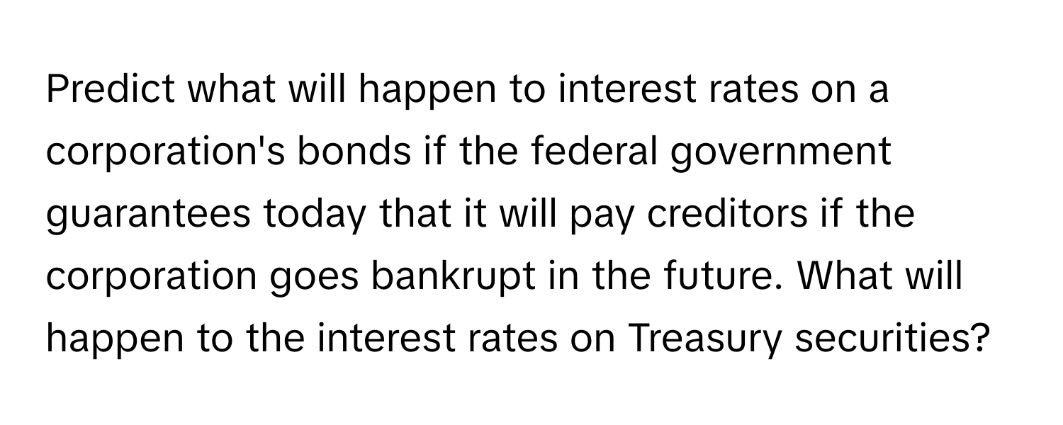 Predict what will happen to interest rates on a corporation's bonds if the federal government guarantees today that it will pay creditors if the corporation goes bankrupt in the future. What will happen to the interest rates on Treasury securities?