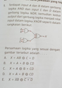 Terdapat input A dan B dalam gerbang
logika AND dan input C dan D dalam
gerbang logika NOR, kemudian kedua
output dari gerbang logika menjadi nilai
input dalam logika XNOR seperti dalam
rangkaian berikut.
Persamaan logika yang sesuai dengan
gambar tersebut adalah . . . .
A. X=AB ① C+D
B. X=A+B oplus CD
C. X=A B+CD
D. X=A+Boplus CD
E. X=overline AB overline C+D