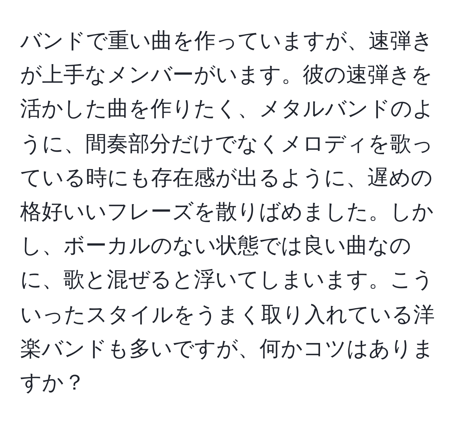 バンドで重い曲を作っていますが、速弾きが上手なメンバーがいます。彼の速弾きを活かした曲を作りたく、メタルバンドのように、間奏部分だけでなくメロディを歌っている時にも存在感が出るように、遅めの格好いいフレーズを散りばめました。しかし、ボーカルのない状態では良い曲なのに、歌と混ぜると浮いてしまいます。こういったスタイルをうまく取り入れている洋楽バンドも多いですが、何かコツはありますか？