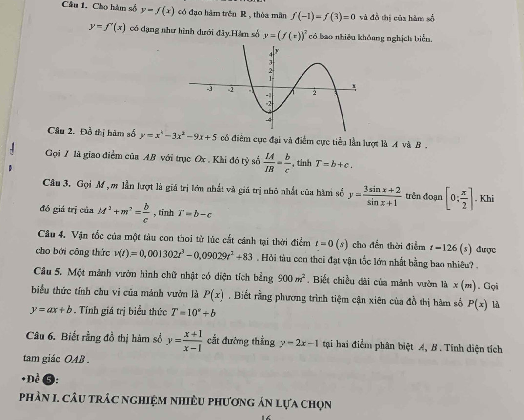 Cho hàm số y=f(x) có đạo hàm trên R , thỏa mãn f(-1)=f(3)=0 và đồ thị của hàm số
y=f'(x) có dạng như hình dưới đây.Hàm số y=(f(x))^2 có bao nhiêu khỏang nghịch biến.
Câu 2. Đồ thị hàm số y=x^3-3x^2-9x+5 có điểm cực đại và điểm cực tiểu lần lượt là A và B .
Gọi I là giao điểm của AB với trục Ox . Khi đó tỷ số  IA/IB = b/c  , tính T=b+c.
Câu 3. Gọi M , m lần lượt là giá trị lớn nhất và giá trị nhỏ nhất của hàm số y= (3sin x+2)/sin x+1  trên đoạn [0; π /2 ]. Khi
đó giá trị của M^2+m^2= b/c  , tính T=b-c
Câu 4. Vận tốc của một tàu con thoi từ lúc cất cánh tại thời điểm t=0(s) cho đến thời điểm t=126(s) được
cho bởi công thức v(t)=0,001302t^3-0,09029t^2+83. Hỏi tàu con thoi đạt vận tốc lớn nhất bằng bao nhiêu? .
Câu 5. Một mảnh vườn hình chữ nhật có diện tích bằng 900m^2. Biết chiều dài của mảnh vườn là x(m). Gọi
biểu thức tính chu vi của mảnh vườn là P(x). Biết rằng phương trình tiệm cận xiên của đồ thị hàm số P(x) là
y=ax+b. Tính giá trị biểu thức T=10^a+b
Câu 6. Biết rằng đồ thị hàm số y= (x+1)/x-1  cắt đường thẳng y=2x-1 tại hai điểm phân biệt A, B. Tính diện tích
tam giác OAB .
+Đề ❺:
phÀN I. CÂU tRÁC nGHIỆM NHIÈU phươnG ÁN lựa chọn