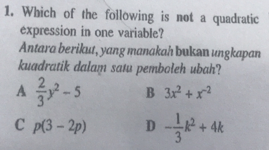 Which of the following is not a quadratic
expression in one variable?
Antara berikut, yang manakah bukan ungkapan
kuadratik dalam satu pemboleh ubah?
A  2/3 y^2-5
B 3x^2+x^(-2)
C p(3-2p)
D - 1/3 k^2+4k