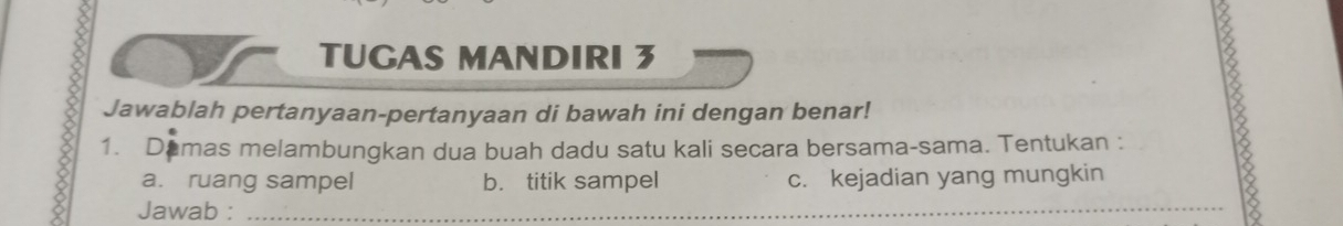 TUGAS MANDIRI 3 
Jawablah pertanyaan-pertanyaan di bawah ini dengan benar! 
1. Damas melambungkan dua buah dadu satu kali secara bersama-sama. Tentukan : 8
a. ruang sampel b. titik sampel c. kejadian yang mungkin 
Jawab :_