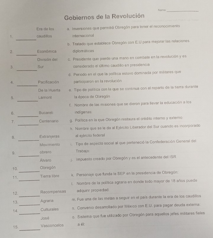 Name_
Gobiernos de la Revolución
Era de los a. Inversiones que permitió Obregón para tener el reconocimiento
_
1. caudillos internacional
b. Tratado que establece Obregón con E.U.para mejorar las relaciones
_
2. Económica diplomáticas
División del c. Presidente que pierde una mano en combate en la revolución y es
_
3. Sur considerado el último caudillo en presidencia
d. Periodo en el que la política estuvo dominada por militares que
_
4. Pacificación participaron en la revolución
De la Huerta e. Tipo de política con la que se continua con el reparto de la tierra durante
_
5. Lamont la época de Obregón
f. Nombre de las misiones que se dieron para llevar la educación a los
_
6. Bucareli indigenas:
_
7. Centenario g. Política en la que Obregón restaura el crédito interno y externo
h. Nombre que se le da al Ejército Liberador del Sur cuando es incorporado
_
8. Extranjeras al ejército federal
Movimiento i  Tipo de aspecto social al que perteneció la Confederación General del
_
9. obrero Trabajo:
Álvaro j. Impuesto creado por Obregón y es el antecedente del ISR
_
10. Obregón
_
11. Tierra libre k. Personaje que funda la SEP en la presidencia de Obregón:
I. Nombre de la política agraria en donde todo mayor de 18 años puede
12. Recompensas adquirir propiedad:
_
13._ Agraria m. Fue una de las metas a seguir en el país durante la era de los caudillos
14. Culturales n. Convenio desarrollado por México con E.U. para pagar deuda externa:
_José o. Sistema que fue utilizado por Obregón para aquellos jefes militares fieles
_
15. Vasconcelos a él: