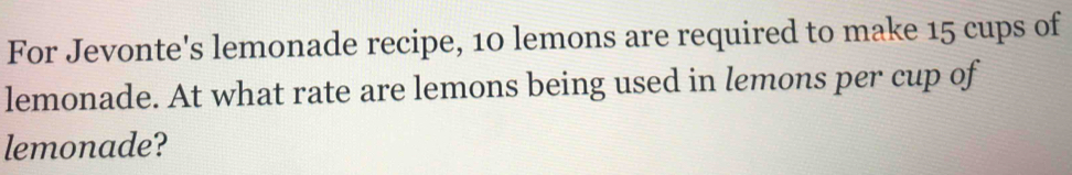 For Jevonte's lemonade recipe, 10 lemons are required to make 15 cups of 
lemonade. At what rate are lemons being used in lemons per cup of 
lemonade?