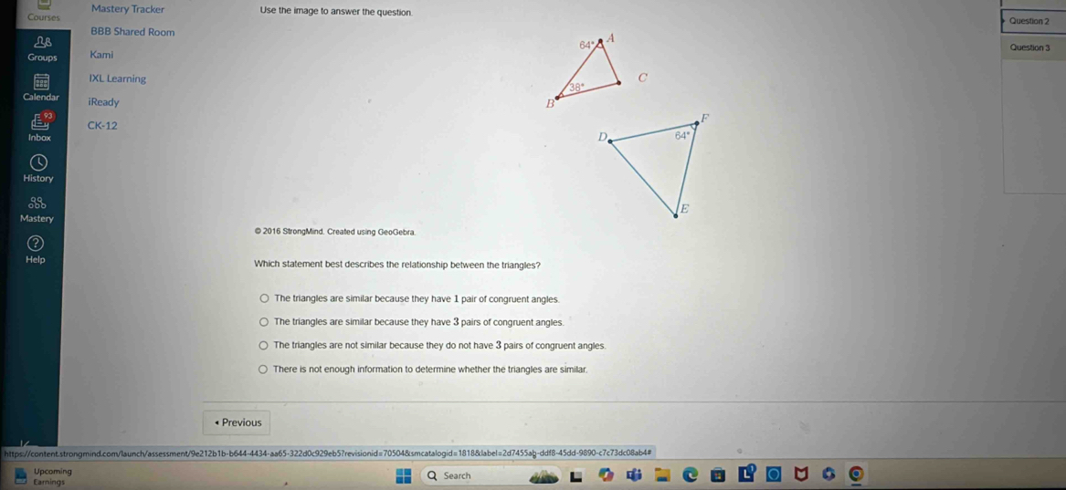 Mastery Tracker Use the image to answer the question. Question 2
Courses
BBB Shared Room  Question 
Kami
IXL Learning 
iReady 
CK-12 
inbo
History 
Mastery
© 2016 StrongMind. Created using GeoGebra.
Which statement best describes the relationship between the triangles?
The triangles are similar because they have 1 pair of congruent angles.
The triangles are similar because they have 3 pairs of congruent angles.
The triangles are not similar because they do not have 3 pairs of congruent angles.
There is not enough information to determine whether the triangles are similar.
• Previous
https://content.strongmind.com/launch/assessment/9e212b1b-b644-4434-aa65-322d0c929eb5?revisionid=70504&smcatalogid=1818&label=2d7455ab-ddf8-45dd-9890-c7c73dc08ab4#
Upcoming
Earnings Search