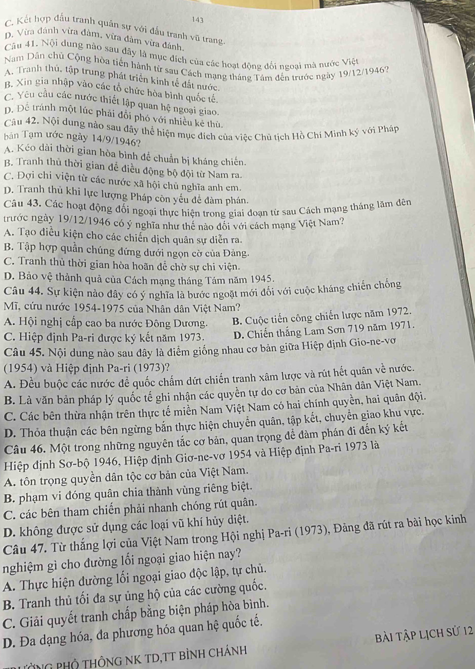 143
C. Kết hợp đấu tranh quân sự với đấu tranh vũ trang.
D. Vừa đánh vừa đàm, vừa đàm vừa đánh.
Câu 41. Nội dung nào sau đây là mục đích của các hoạt động đối ngoại mà nước Việt
Nam Dân chủ Cộng hòa tiến hành từ sau Cách mạng tháng Tâm đến trước ngày 19/12/1946?
A. Tranh thủ, tập trung phát triển kinh tế đất nước.
B. Xin gia nhập vào các tổ chức hòa bình quốc tế.
C. Yêu cầu các nước thiết lập quan hệ ngoại giao.
D. Để tránh một lúc phải đổi phó với nhiều kẻ thù.
Câu 42. Nội dung nào sau đây thể hiện mục đích của việc Chủ tịch Hồ Chí Minh ký với Pháp
bản Tạm ước ngày 14/9/1946?
A. Kéo dài thời gian hòa bình đề chuẩn bị kháng chiến.
B. Tranh thủ thời gian để điều động bộ đội từ Nam ra.
C. Đợi chi viện từ các nước xã hội chủ nghĩa anh em.
D. Tranh thủ khi lực lượng Pháp còn yếu đề đàm phán.
Câu 43. Các hoạt động đối ngoại thực hiện trong giai đoạn từ sau Cách mạng tháng lăm đên
trước ngày 19/12/1946 có ý nghĩa như thế nào đối với cách mạng Việt Nam?
A. Tạo diều kiện cho các chiến dịch quân sự diễn ra.
B. Tập hợp quần chúng dứng dưới ngọn cờ của Đảng.
C. Tranh thủ thời gian hòa hoãn để chờ sự chi viện.
D. Bảo vệ thành quả của Cách mạng tháng Tám năm 1945.
Câu 44. Sự kiện nào dây có ý nghĩa là bước ngoặt mới đối với cuộc kháng chiến chống
Mĩ, cứu nước 1954-1975 của Nhân dân Việt Nam?
A. Hội nghị cấp cao ba nước Đông Dương. B. Cuộc tiến công chiến lược năm 1972.
C. Hiệp định Pa-ri được ký kết năm 1973. D. Chiến thắng Lam Sơn 719 năm 1971.
Câu 45. Nội dung nào sau đây là điểm giống nhau cơ bản giữa Hiệp định Gio-ne-vơ
(1954) và Hiệp định Pa-ri (1973)?
A. Đều buộc các nước để quốc chấm dứt chiến tranh xâm lược và rút hết quân về nước.
B. Là văn bản pháp lý quốc tế ghi nhận các quyền tự do cơ bản của Nhân dân Việt Nam.
C. Các bên thừa nhận trên thực tế miền Nam Việt Nam có hai chính quyền, hai quân đội.
D. Thỏa thuận các bên ngừng bắn thực hiện chuyển quân, tập kết, chuyển giao khu vực.
Câu 46. Một trong những nguyên tắc cơ bản, quan trọng để đàm phán đi đến ký kết
Hiệp định Sơ-bộ 1946, Hiệp định Giơ-ne-vơ 1954 và Hiệp định Pa-ri 1973 là
A. tôn trọng quyền dân tộc cơ bản của Việt Nam.
B. phạm vi đóng quân chia thành vùng riêng biệt.
C. các bên tham chiến phải nhanh chóng rút quân.
D. không được sử dụng các loại vũ khí hủy diệt.
Câu 47. Từ thắng lợi của Việt Nam trong Hội nghị Pa-ri (1973), Đảng đã rút ra bài học kinh
nghiệm gì cho đường lối ngoại giao hiện nay?
A. Thực hiện đường lối ngoại giao độc lập, tự chủ.
B. Tranh thủ tối đa sự ủng hộ của các cường quốc.
C. Giải quyết tranh chấp bằng biện pháp hòa bình.
D. Đa dạng hóa, đa phương hóa quan hệ quốc tế.
PườNG PHÔ THÔNG NK TD,TT BìNH Chánh Bài Tập Lịch sử 12