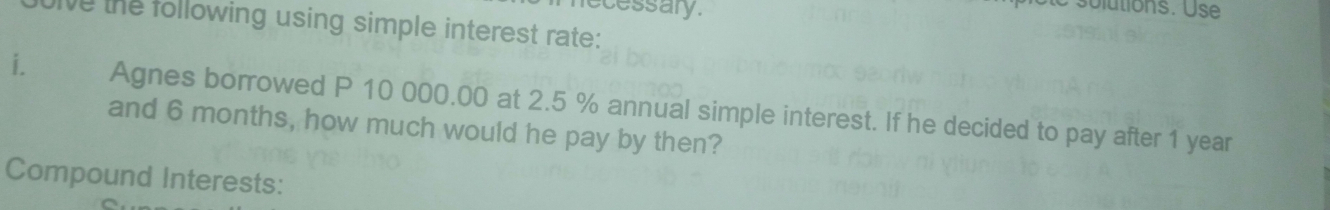 recessary. 
e s olutions. Use 
he the following using simple interest rate: 
i. 
Agnes borrowed P 10 000.00 at 2.5 % annual simple interest. If he decided to pay after 1 year
and 6 months, how much would he pay by then? 
Compound Interests: