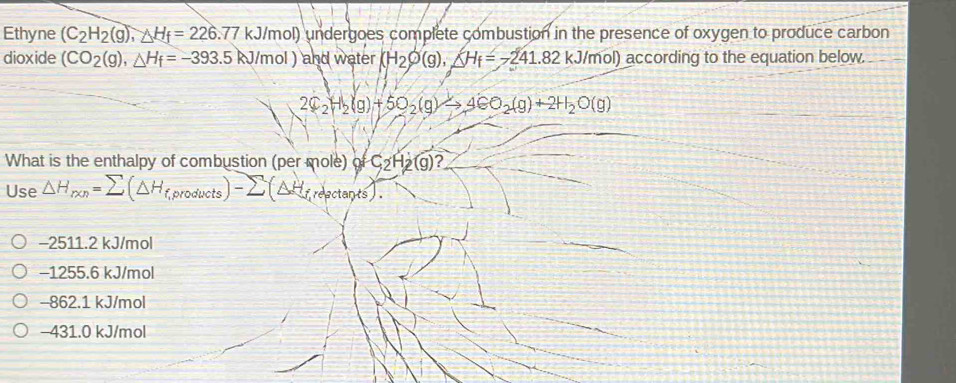 Ethyne (C_2H_2(g), △ H_f=226.77kJ/mol) undergoes complete combustion in the presence of oxygen to produce carbon
dioxide (CO_2(g), △ H_f=-393.5kJ/mol ) and water (H_2varnothing (g), △ H_f=-241.82kJ/mol) according to the equation below.
2C_2H_2(g)+5O_2(g)to 4CO_2(g)+2H_2O(g)
What is the enthalpy of combustion (per mole) of C_2H_2(g)? 
Use △ H_r* n=sumlimits (△ H_f,products)-sumlimits (△ H_f,repctarts).
−2511.2 kJ/mol
−1255.6 kJ/mol
-862.1 kJ/mol
−431.0 kJ/mol