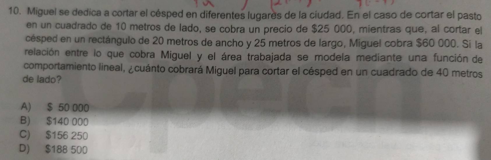 Miguel se dedica a cortar el césped en diferentes lugares de la cíudad. En el caso de cortar el pasto
en un cuadrado de 10 metros de lado, se cobra un precio de $25 000, mientras que, al cortar el
césped en un rectángulo de 20 metros de ancho y 25 metros de largo, Miguel cobra $60 000. Si la
relación entre lo que cobra Miguel y el área trabajada se modela mediante una función de
comportamiento lineal, ¿cuánto cobrará Miguel para cortar el césped en un cuadrado de 40 metros
de lado?
A) $ 50 000
B) $140 000
C) $156 250
D) $188 500