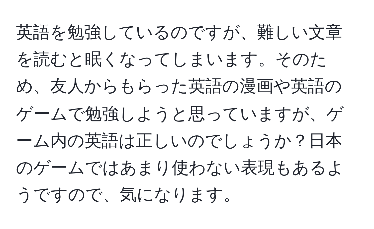 英語を勉強しているのですが、難しい文章を読むと眠くなってしまいます。そのため、友人からもらった英語の漫画や英語のゲームで勉強しようと思っていますが、ゲーム内の英語は正しいのでしょうか？日本のゲームではあまり使わない表現もあるようですので、気になります。