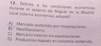 Debido a las condiciones económicas
durante el sexenio de Miguel de la Madrid,
iqué sistema económico adoptó?
A) Mercado sostenido por importaciones.
B) Neoliberalismo.
C) Mercado interno sin exportaciones.
D) Producción basada en industria sostenida.