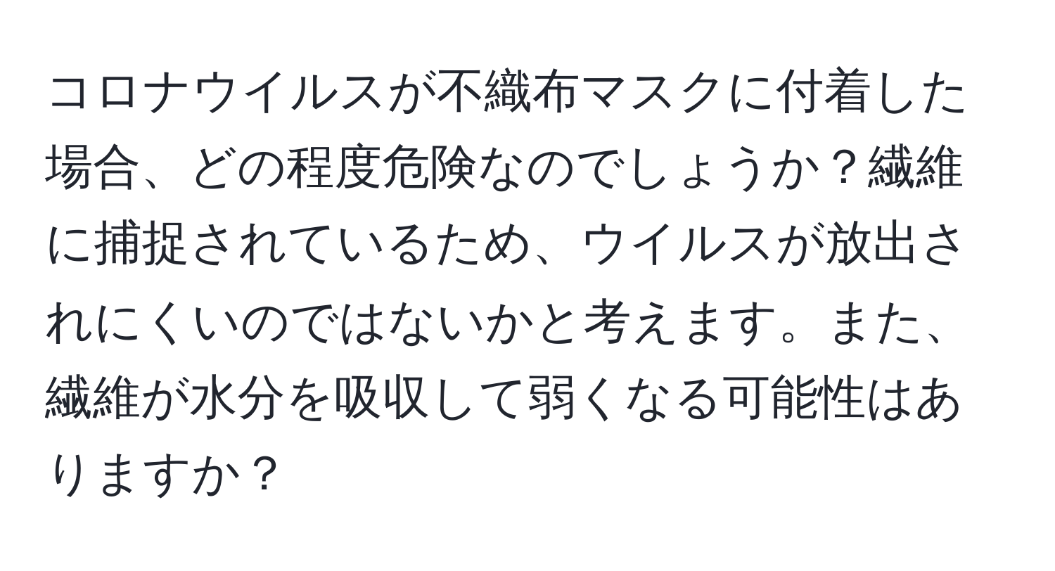 コロナウイルスが不織布マスクに付着した場合、どの程度危険なのでしょうか？繊維に捕捉されているため、ウイルスが放出されにくいのではないかと考えます。また、繊維が水分を吸収して弱くなる可能性はありますか？