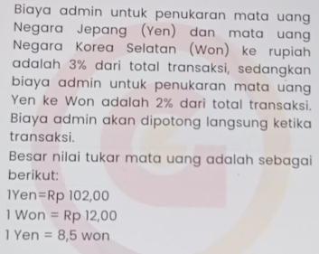 Biaya admin untuk penukaran mata uang 
Negara Jepang (Yen) dan mata uang 
Negara Korea Selatan (Won) ke rupiah 
adalah 3% dari total transaksi, sedangkan 
biaya admin untuk penukaran mata uang . 
Yen ke Won adalah 2% dari total transaksi. 
Biaya admin akan dipotong langsung ketika 
transaksi. 
Besar nilai tukar mata uang adalah sebagai 
berikut:
1Yen =Rp102,00
1 Won =Rp12,00
1 Yen =8,5won