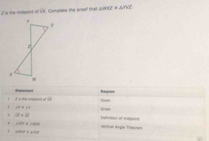 is the midpoint of overline VX Complete the proof that △ WXZ≌ △ YVZ. 
Statement Reason 
1 Z is the midpaint of overline VX Given
∠ X≌ ∠ V
Given 
3 overline VZ=overline XZ
Definition of midpoint 
4 ∠ VZY≌ ∠ WZX Vertical Angie Theorem 
s △ WXZ≌ △ YVZ