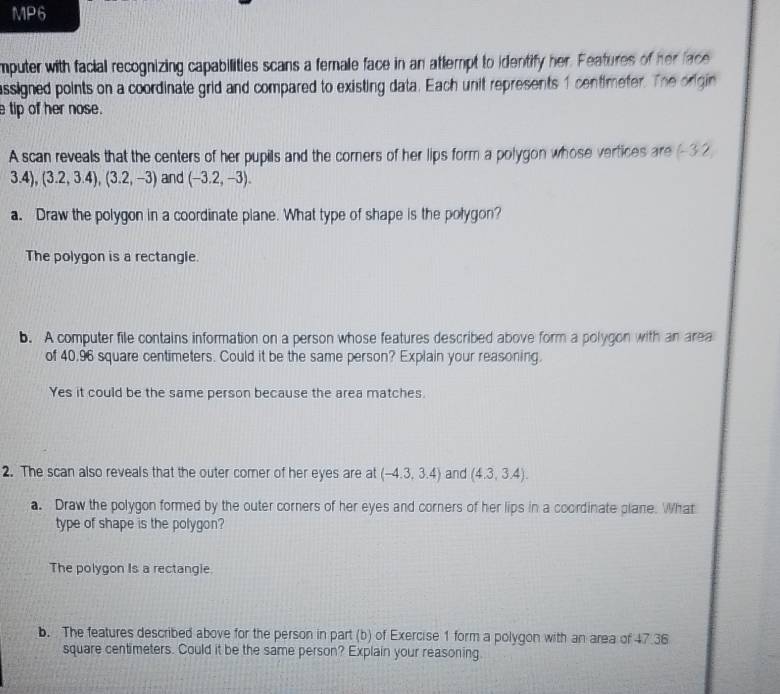 MP6 
mputer with facial recognizing capabilities scans a female face in an attempt to identify her. Features of her face 
assigned points on a coordinate grid and compared to existing data. Each unit represents 1 centimefer. The orgin 
tip of her nose. 
A scan reveals that the centers of her pupils and the corners of her lips form a polygon whose vertices are (-3 2
3.4), (3.2,3.4), (3.2,-3) and (-3.2,-3). 
a. Draw the polygon in a coordinate plane. What type of shape is the polygon? 
The polygon is a rectangle. 
b. A computer file contains information on a person whose features described above form a polygon with an area 
of 40,96 square centimeters. Could it be the same person? Explain your reasoning. 
Yes it could be the same person because the area matches. 
2. The scan also reveals that the outer comer of her eyes are at (-4.3,3.4) and (4.3,3.4). 
a. Draw the polygon formed by the outer corners of her eyes and corners of her lips in a coordinate plane. What 
type of shape is the polygon? 
The polygon Is a rectangie. 
b. The features described above for the person in part (b) of Exercise 1 form a polygon with an area of 47.36
square centimeters. Could it be the same person? Explain your reasoning