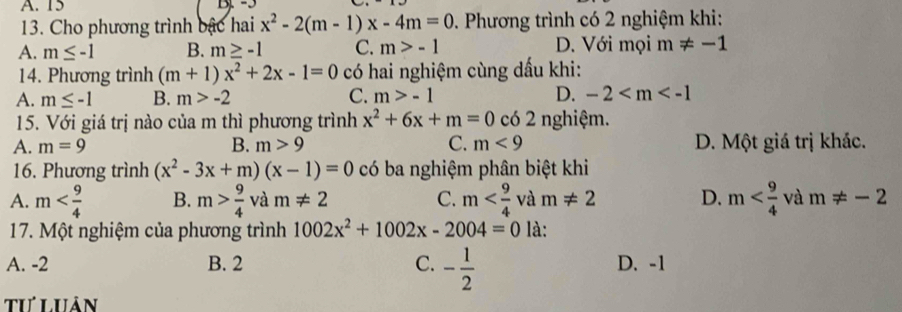 A. 15
13. Cho phương trình bậc hai x^2-2(m-1)x-4m=0 0. Phương trình có 2 nghiệm khi:
A. m≤ -1 B. m≥ -1 C. m>-1 D. Với mọi m!= -1
14. Phương trình (m+1)x^2+2x-1=0 có hai nghiệm cùng dấu khi:
A. m≤ -1 B. m>-2 C. m>-1 D. -2
15. Với giá trị nào của m thì phương trình x^2+6x+m=0 có 2 nghiệm.
A. m=9 B. m>9 C. m<9</tex> D. Một giá trị khác.
16. Phương trình (x^2-3x+m)(x-1)=0 có ba nghiệm phân biệt khi
A. m B. m> 9/4  và m!= 2 C. m và m!= 2 D. m và m!= -2
17. Một nghiệm của phương trình 1002x^2+1002x-2004=0 là:
A. -2 B. 2 C. - 1/2  D. -1
tư Luân