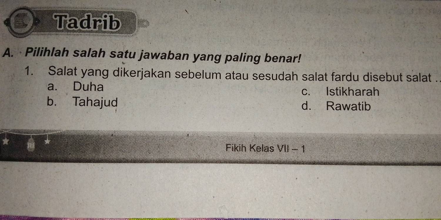 Tadrib
A. Pilihlah salah satu jawaban yang paling benar!
1. Salat yang dikerjakan sebelum atau sesudah salat fardu disebut salat .
a. Duha
c. Istikharah
b. Tahajud d. Rawatib
Fikih Kelas VII-1