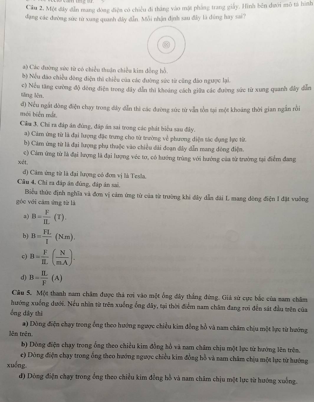 Một dây dẫn mang dòng điện có chiều đí thăng vào mặt phẳng trang giấy. Hình bên dưới mô tả hình
dạng các đường sức từ xung quanh dây dẫn. Mỗi nhận định sau đây là đúng hay sai?
a) Các đường sức từ có chiều thuận chiều kim đồng hồ.
b) Nếu đảo chiều dòng điện thì chiều của các đường sức từ cũng đảo ngược lại.
c) Nếu tăng cường độ dòng điện trong dây dẫn thì khoảng cách giữa các đường sức từ xung quanh dây dẫn
tăng lên.
d) Nếu ngắt dòng điện chạy trong dây dẫn thì các đường sức từ vẫn tồn tại một khoảng thời gian ngắn rồi
mới biến mất.
Câu 3. Chi ra đáp án đúng, đáp án sai trong các phát biểu sau đây.
a) Cảm ứng từ là đại lượng đặc trưng cho từ trường về phương diện tác dụng lực từ.
b) Cảm ứng từ là đại lượng phụ thuộc vào chiều dài đoạn dây dẫn mang dòng điện.
c) Cảm ứng từ là đại lượng là đại lượng véc tơ, có hướng trùng với hướng của từ trường tại điểm đang
xét.
d) Cảm ứng từ là đại lượng có đơn vị là Tesla.
Câu 4. Chỉ ra đáp án đúng, đáp án sai.
Biểu thức định nghĩa và đơn vị cảm ứng từ của từ trường khi dây dẫn dài L mang dòng điện I đặt vuông
góc với cảm ứng từ là
a) B= F/IL (T).
b) B= FL/I (N.m).
c) B= F/IL ( N/mA ).
d) B= IL/F (A)
Câu 5. Một thanh nam châm được thả rơi vào một ống dây thắng đứng. Giả sử cực bắc của nam châm
hướng xuống dưới. Nếu nhìn từ trên xuống ống dây, tại thời điểm nam châm đang rơi đến sát đầu trên của
ống dây thì
a) Dòng điện chạy trong ống theo hướng ngược chiều kim đồng hồ và nam châm chịu một lực từ hướng
lên trên.
b) Dòng điện chạy trong ống theo chiều kim đồng hồ và nam châm chịu một lực từ hướng lên trên.
c) Dòng điện chạy trong ống theo hướng ngược chiều kim đồng hồ và nam châm chịu một lực từ hướng
xuống.
d) Dòng điện chạy trong ống theo chiều kim đồng hồ và nam châm chịu một lực từ hướng xuống.