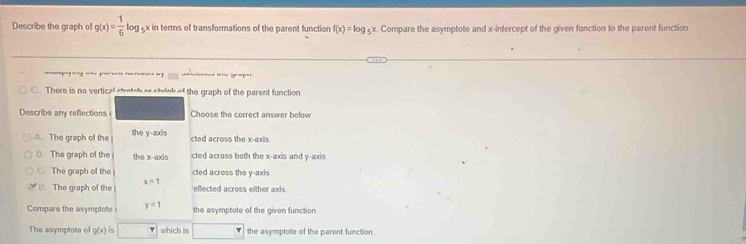 Describe the graph of g(x)= 1/6 log _5x x in terms of transformations of the parent function f(x)=log _5x. Compare the asymptote and x-intercept of the given function to the parent function
1 '' y ' '
C There is no verticel stretch or shrick of the graph of the parent function
Describe any reflections ( Choose the correct answer below
A. The graph of the the y-axis cted across the x-axis
B. The graph of the the x-axis cted across both the x-axis and y-axis
The graph of the cted across the y-axis
D. The graph of the x=1 eflected across either axis
Compare the asymptote y=1 the asymptote of the given function
The asymptote of g(x)| η □ which is □ the asymptote of the parent function