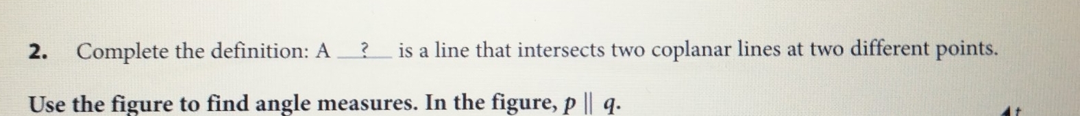 Complete the definition: A __?__ is a line that intersects two coplanar lines at two different points. 
Use the figure to find angle measures. In the figure, pparallel q.